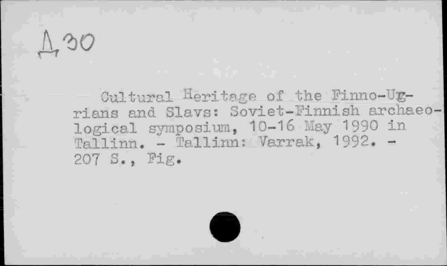 ﻿го
Cultural Heritage of the Finno-Ug-rians and Slavs: Soviet-Finnish archaeo logical symposium, 10-16 May 1990 in Tallinn. - Tallinn: Varrak, 1992. -207 S., Fig.